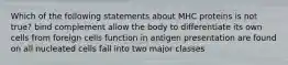 Which of the following statements about MHC proteins is not true? bind complement allow the body to differentiate its own cells from foreign cells function in antigen presentation are found on all nucleated cells fall into two major classes