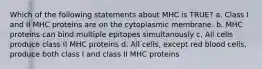 Which of the following statements about MHC is TRUE? a. Class I and II MHC proteins are on the cytoplasmic membrane. b. MHC proteins can bind multiple epitopes simultanously c. All cells produce class II MHC proteins d. All cells, except red blood cells, produce both class I and class II MHC proteins