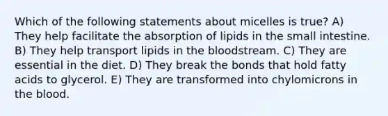 Which of the following statements about micelles is true? A) They help facilitate the absorption of lipids in the small intestine. B) They help transport lipids in the bloodstream. C) They are essential in the diet. D) They break the bonds that hold fatty acids to glycerol. E) They are transformed into chylomicrons in the blood.