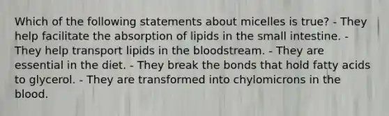 Which of the following statements about micelles is true? - They help facilitate the absorption of lipids in the small intestine. - They help transport lipids in the bloodstream. - They are essential in the diet. - They break the bonds that hold fatty acids to glycerol. - They are transformed into chylomicrons in the blood.