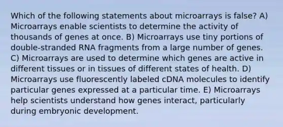 Which of the following statements about microarrays is false? A) Microarrays enable scientists to determine the activity of thousands of genes at once. B) Microarrays use tiny portions of double-stranded RNA fragments from a large number of genes. C) Microarrays are used to determine which genes are active in different tissues or in tissues of different states of health. D) Microarrays use fluorescently labeled cDNA molecules to identify particular genes expressed at a particular time. E) Microarrays help scientists understand how genes interact, particularly during embryonic development.