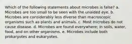 Which of the following statements about microbes is false? a. Microbes are too small to be seen with the unaided eye. b. Microbes are considerably less diverse than macroscopic organisms such as plants and animals. c. Most microbes do not cause disease. d. Microbes are found everywhere; in soils, water, food, and on other organisms. e. Microbes include both prokaryotes and eukaryotes.