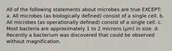 All of the following statements about microbes are true EXCEPT: a. All microbes (as biologically defined) consist of a single cell. b. All microbes (as operationally defined) consist of a single cell. c. Most bacteria are approximately 1 to 2 microns (µm) in size. d. Recently a bacterium was discovered that could be observed without magnification.