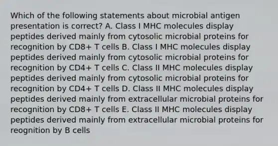 Which of the following statements about microbial antigen presentation is correct? A. Class I MHC molecules display peptides derived mainly from cytosolic microbial proteins for recognition by CD8+ T cells B. Class I MHC molecules display peptides derived mainly from cytosolic microbial proteins for recognition by CD4+ T cells C. Class II MHC molecules display peptides derived mainly from cytosolic microbial proteins for recognition by CD4+ T cells D. Class II MHC molecules display peptides derived mainly from extracellular microbial proteins for recognition by CD8+ T cells E. Class II MHC molecules display peptides derived mainly from extracellular microbial proteins for reognition by B cells