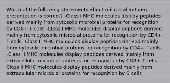 Which of the following statements about microbial antigen presentation is correct? -Class I MHC molecules display peptides derived mainly from cytosolic microbial proteins for recognition by CD8+ T cells -Class I MHC molecules display peptides derived mainly from cytosolic microbial proteins for recognition by CD4+ T cells -Class II MHC molecules display peptides derived mainly from cytosolic microbial proteins for recognition by CD4+ T cells -Class II MHC molecules display peptides derived mainly from extracellular microbial proteins for recognition by CD8+ T cells -Class II MHC molecules display peptides derived mainly from extracellular microbial proteins for recognition by B cells