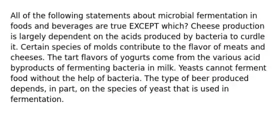 All of the following statements about microbial fermentation in foods and beverages are true EXCEPT which? Cheese production is largely dependent on the acids produced by bacteria to curdle it. Certain species of molds contribute to the flavor of meats and cheeses. The tart flavors of yogurts come from the various acid byproducts of fermenting bacteria in milk. Yeasts cannot ferment food without the help of bacteria. The type of beer produced depends, in part, on the species of yeast that is used in fermentation.