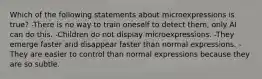 Which of the following statements about microexpressions is true? -There is no way to train oneself to detect them, only AI can do this. -Children do not display microexpressions. -They emerge faster and disappear faster than normal expressions. -They are easier to control than normal expressions because they are so subtle.