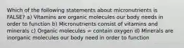 Which of the following statements about micronutrients is FALSE? a) Vitamins are organic molecules our body needs in order to function b) Micronutrients consist of vitamins and minerals c) Organic molecules = contain oxygen d) Minerals are inorganic molecules our body need in order to function