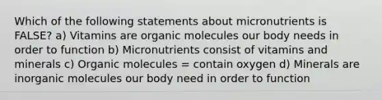 Which of the following statements about micronutrients is FALSE? a) Vitamins are organic molecules our body needs in order to function b) Micronutrients consist of vitamins and minerals c) Organic molecules = contain oxygen d) Minerals are inorganic molecules our body need in order to function