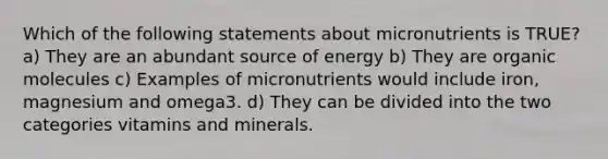 Which of the following statements about micronutrients is TRUE? a) They are an abundant source of energy b) They are organic molecules c) Examples of micronutrients would include iron, magnesium and omega3. d) They can be divided into the two categories vitamins and minerals.