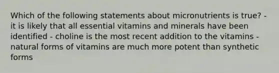 Which of the following statements about micronutrients is true? - it is likely that all essential vitamins and minerals have been identified - choline is the most recent addition to the vitamins - natural forms of vitamins are much more potent than synthetic forms