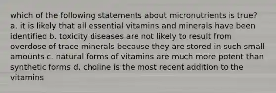 which of the following statements about micronutrients is true? a. it is likely that all essential vitamins and minerals have been identified b. toxicity diseases are not likely to result from overdose of trace minerals because they are stored in such small amounts c. natural forms of vitamins are much more potent than synthetic forms d. choline is the most recent addition to the vitamins