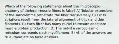 Which of the following statements about the microscopic anatomy of skeletal muscle fibers is false? A) Tubular extensions of the sarcolemma penetrate the fiber transversely. B) Cross striations result from the lateral alignment of thick and thin filaments. C) Each fiber has many nuclei to ensure adequate muscle protein production. D) The net-like sarcoplasmic reticulum surrounds each myofilament. E) All of the answers are true; there are no false answers.