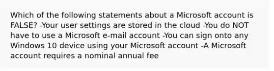 Which of the following statements about a Microsoft account is FALSE? -Your user settings are stored in the cloud -You do NOT have to use a Microsoft e-mail account -You can sign onto any Windows 10 device using your Microsoft account -A Microsoft account requires a nominal annual fee