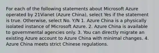 For each of the following statements about Microsoft Azure operated by 21Vianet (Azure China), select Yes if the statement is true. Otherwise, select No. Y/N 1. Azure China is a physically isolated instance of Microsoft Azure. 2. Azure China is available to governmental agencies only. 3. You can directly migrate an existing Azure account to Azure China with minimal changes. 4. Azure China meets strict Chinese regulations.