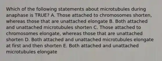 Which of the following statements about microtubules during anaphase is TRUE? A. Those attached to chromosomes shorten, whereas those that are unattached elongate B. Both attached and unattached microtubules shorten C. Those attached to chromosomes elongate, whereas those that are unattached shorten D. Both attached and unattached microtubules elongate at first and then shorten E. Both attached and unattached microtubules elongate