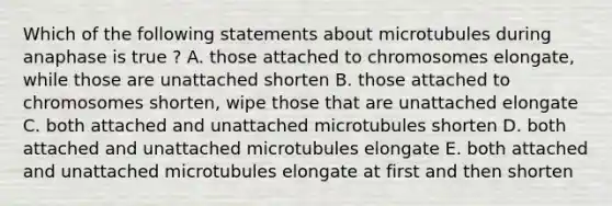 Which of the following statements about microtubules during anaphase is true ? A. those attached to chromosomes elongate, while those are unattached shorten B. those attached to chromosomes shorten, wipe those that are unattached elongate C. both attached and unattached microtubules shorten D. both attached and unattached microtubules elongate E. both attached and unattached microtubules elongate at first and then shorten