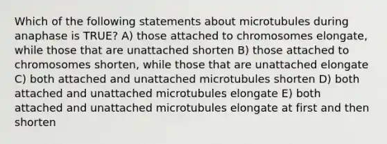 Which of the following statements about microtubules during anaphase is TRUE? A) those attached to chromosomes elongate, while those that are unattached shorten B) those attached to chromosomes shorten, while those that are unattached elongate C) both attached and unattached microtubules shorten D) both attached and unattached microtubules elongate E) both attached and unattached microtubules elongate at first and then shorten