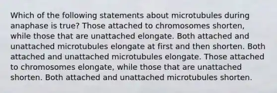 Which of the following statements about microtubules during anaphase is true? Those attached to chromosomes shorten, while those that are unattached elongate. Both attached and unattached microtubules elongate at first and then shorten. Both attached and unattached microtubules elongate. Those attached to chromosomes elongate, while those that are unattached shorten. Both attached and unattached microtubules shorten.