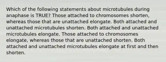 Which of the following statements about microtubules during anaphase is TRUE? Those attached to chromosomes shorten, whereas those that are unattached elongate. Both attached and unattached microtubules shorten. Both attached and unattached microtubules elongate. Those attached to chromosomes elongate, whereas those that are unattached shorten. Both attached and unattached microtubules elongate at first and then shorten.