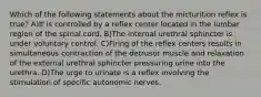 Which of the following statements about the micturition reflex is true? A)It is controlled by a reflex center located in the lumbar region of the spinal cord. B)The internal urethral sphincter is under voluntary control. C)Firing of the reflex centers results in simultaneous contraction of the detrusor muscle and relaxation of the external urethral sphincter pressuring urine into the urethra. D)The urge to urinate is a reflex involving the stimulation of specific autonomic nerves.