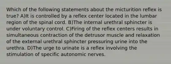 Which of the following statements about the micturition reflex is true? A)It is controlled by a reflex center located in the lumbar region of <a href='https://www.questionai.com/knowledge/kkAfzcJHuZ-the-spinal-cord' class='anchor-knowledge'>the spinal cord</a>. B)The internal urethral sphincter is under voluntary control. C)Firing of the reflex centers results in simultaneous contraction of the detrusor muscle and relaxation of the external urethral sphincter pressuring urine into the urethra. D)The urge to urinate is a reflex involving the stimulation of specific autonomic nerves.