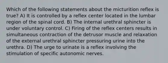 Which of the following statements about the micturition reflex is true? A) It is controlled by a reflex center located in the lumbar region of the spinal cord. B) The internal urethral sphincter is under voluntary control. C) Firing of the reflex centers results in simultaneous contraction of the detrusor muscle and relaxation of the external urethral sphincter pressuring urine into the urethra. D) The urge to urinate is a reflex involving the stimulation of specific autonomic nerves.