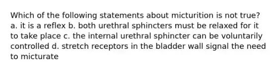 Which of the following statements about micturition is not true? a. it is a reflex b. both urethral sphincters must be relaxed for it to take place c. the internal urethral sphincter can be voluntarily controlled d. stretch receptors in the bladder wall signal the need to micturate