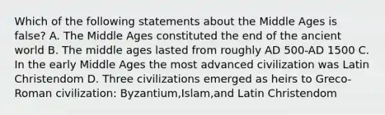 Which of the following statements about the Middle Ages is false? A. The Middle Ages constituted the end of the ancient world B. The middle ages lasted from roughly AD 500-AD 1500 C. In the early Middle Ages the most advanced civilization was Latin Christendom D. Three civilizations emerged as heirs to Greco-Roman civilization: Byzantium,Islam,and Latin Christendom