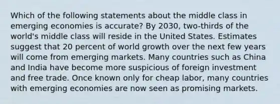 Which of the following statements about the middle class in emerging economies is accurate? By 2030, two-thirds of the world's middle class will reside in the United States. Estimates suggest that 20 percent of world growth over the next few years will come from emerging markets. Many countries such as China and India have become more suspicious of foreign investment and free trade. Once known only for cheap labor, many countries with emerging economies are now seen as promising markets.