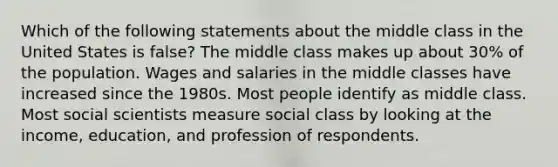 Which of the following statements about the middle class in the United States is false? The middle class makes up about 30% of the population. Wages and salaries in the middle classes have increased since the 1980s. Most people identify as middle class. Most social scientists measure social class by looking at the income, education, and profession of respondents.