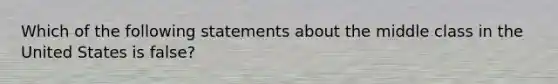 Which of the following statements about the middle class in the United States is false?