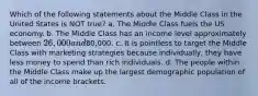 Which of the following statements about the Middle Class in the United States is NOT true? a. The Middle Class fuels the US economy. b. The Middle Class has an income level approximately between 26,000 and80,000. c. It is pointless to target the Middle Class with marketing strategies because individually, they have less money to spend than rich individuals. d. The people within the Middle Class make up the largest demographic population of all of the income brackets.