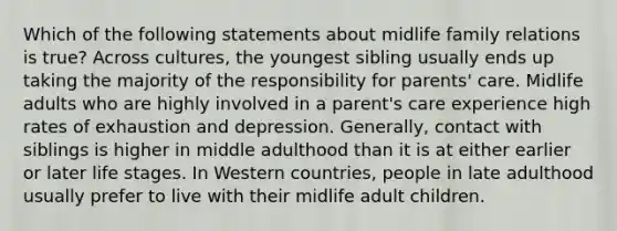 Which of the following statements about midlife family relations is true? Across cultures, the youngest sibling usually ends up taking the majority of the responsibility for parents' care. Midlife adults who are highly involved in a parent's care experience high rates of exhaustion and depression. Generally, contact with siblings is higher in middle adulthood than it is at either earlier or later life stages. In Western countries, people in late adulthood usually prefer to live with their midlife adult children.