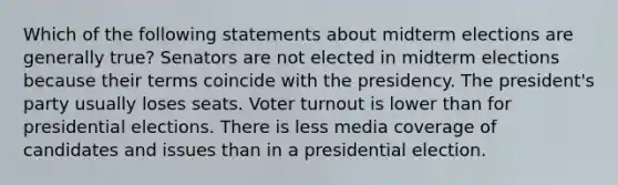 Which of the following statements about midterm elections are generally true? Senators are not elected in midterm elections because their terms coincide with the presidency. The president's party usually loses seats. Voter turnout is lower than for presidential elections. There is less media coverage of candidates and issues than in a presidential election.