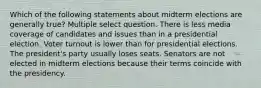 Which of the following statements about midterm elections are generally true? Multiple select question. There is less media coverage of candidates and issues than in a presidential election. Voter turnout is lower than for presidential elections. The president's party usually loses seats. Senators are not elected in midterm elections because their terms coincide with the presidency.