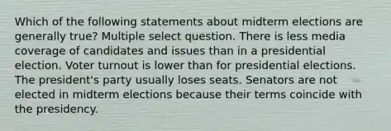 Which of the following statements about midterm elections are generally true? Multiple select question. There is less media coverage of candidates and issues than in a presidential election. Voter turnout is lower than for presidential elections. The president's party usually loses seats. Senators are not elected in midterm elections because their terms coincide with the presidency.