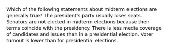 Which of the following statements about midterm elections are generally true? The president's party usually loses seats. Senators are not elected in midterm elections because their terms coincide with the presidency. There is less media coverage of candidates and issues than in a presidential election. Voter turnout is lower than for presidential elections.