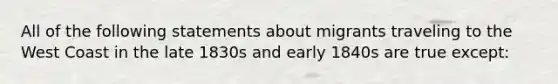 All of the following statements about migrants traveling to the West Coast in the late 1830s and early 1840s are true except: