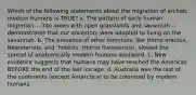 Which of the following statements about the migration of archaic modern humans is TRUE? a. The pattern of early human migration -- into areas with open grasslands and savannah -- demonstrates that our ancestors were adopted to living on the savannah. b. The presence of other hominins, like Homo erectus, Neandertals, and 'hobbits' (Homo floresiensis), slowed the spread of anatomically modern humans eastward. c. New evidence suggests that humans may have reached the Americas BEFORE the end of the last ice age. d. Australia was the last of the continents (except Antarctica) to be colonised by modern humans.