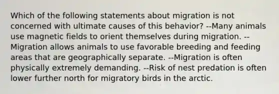 Which of the following statements about migration is not concerned with ultimate causes of this behavior? --Many animals use magnetic fields to orient themselves during migration. --Migration allows animals to use favorable breeding and feeding areas that are geographically separate. --Migration is often physically extremely demanding. --Risk of nest predation is often lower further north for migratory birds in the arctic.