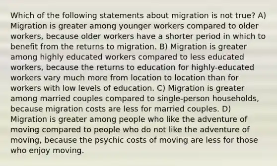 Which of the following statements about migration is not true? A) Migration is greater among younger workers compared to older workers, because older workers have a shorter period in which to benefit from the returns to migration. B) Migration is greater among highly educated workers compared to less educated workers, because the returns to education for highly-educated workers vary much more from location to location than for workers with low levels of education. C) Migration is greater among married couples compared to single-person households, because migration costs are less for married couples. D) Migration is greater among people who like the adventure of moving compared to people who do not like the adventure of moving, because the psychic costs of moving are less for those who enjoy moving.