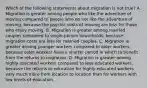 Which of the following statements about migration is not true? A. Migration is greater among people who like the adventure of moving compared to people who do not like the adventure of moving, because the psychic costs of moving are less for those who enjoy moving. B. Migration is greater among married couples compared to single-person households, because migration costs are less for married couples. C. Migration is greater among younger workers compared to older workers, because older workers have a shorter period in which to benefit from the returns to migration. D. Migration is greater among highly educated workers compared to less educated workers, because the returns to education for highly-educated workers vary much more from location to location than for workers with low levels of education.