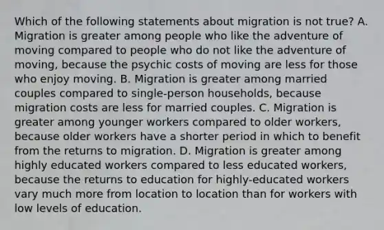 Which of the following statements about migration is not true? A. Migration is greater among people who like the adventure of moving compared to people who do not like the adventure of moving, because the psychic costs of moving are less for those who enjoy moving. B. Migration is greater among married couples compared to single-person households, because migration costs are less for married couples. C. Migration is greater among younger workers compared to older workers, because older workers have a shorter period in which to benefit from the returns to migration. D. Migration is greater among highly educated workers compared to less educated workers, because the returns to education for highly-educated workers vary much more from location to location than for workers with low levels of education.