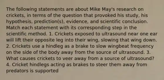 The following statements are about Mike May's research on crickets, in terms of the question that provoked his study, his hypothesis, prediction(s), evidence, and scientific conclusion. Match each statement with its corresponding step in the scientific method. 1. Crickets exposed to ultrasound near one ear will lift their opposite leg into their wing, slowing that wing down. 2. Crickets use a hindleg as a brake to slow wingbeat frequency on the side of the body away from the source of ultrasound. 3. What causes crickets to veer away from a source of ultrasound? 4. Cricket hindlegs acting as brakes to steer them away from predators is supported