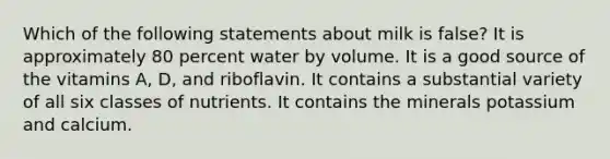 Which of the following statements about milk is false? It is approximately 80 percent water by volume. It is a good source of the vitamins A, D, and riboflavin. It contains a substantial variety of all six classes of nutrients. It contains the minerals potassium and calcium.