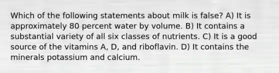 Which of the following statements about milk is false? A) It is approximately 80 percent water by volume. B) It contains a substantial variety of all six classes of nutrients. C) It is a good source of the vitamins A, D, and riboflavin. D) It contains the minerals potassium and calcium.