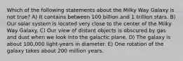 Which of the following statements about the Milky Way Galaxy is not true? A) It contains between 100 billion and 1 trillion stars. B) Our solar system is located very close to the center of the Milky Way Galaxy. C) Our view of distant objects is obscured by gas and dust when we look into the galactic plane. D) The galaxy is about 100,000 light-years in diameter. E) One rotation of the galaxy takes about 200 million years.