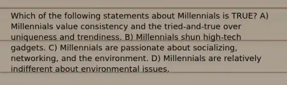 Which of the following statements about Millennials is TRUE? A) Millennials value consistency and the tried-and-true over uniqueness and trendiness. B) Millennials shun high-tech gadgets. C) Millennials are passionate about socializing, networking, and the environment. D) Millennials are relatively indifferent about environmental issues.