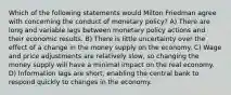 Which of the following statements would Milton Friedman agree with concerning the conduct of monetary policy? A) There are long and variable lags between monetary policy actions and their economic results. B) There is little uncertainty over the effect of a change in the money supply on the economy. C) Wage and price adjustments are relatively slow, so changing the money supply will have a minimal impact on the real economy. D) Information lags are short, enabling the central bank to respond quickly to changes in the economy.